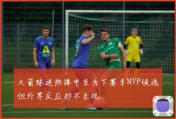 火箭球迷热捧申京为下赛季MVP候选但外界反应却不乐观