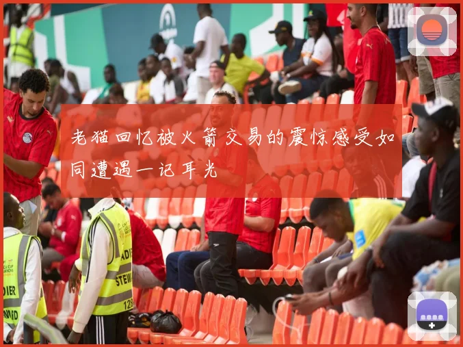 老猫回忆被火箭交易的震惊感受如同遭遇一记耳光