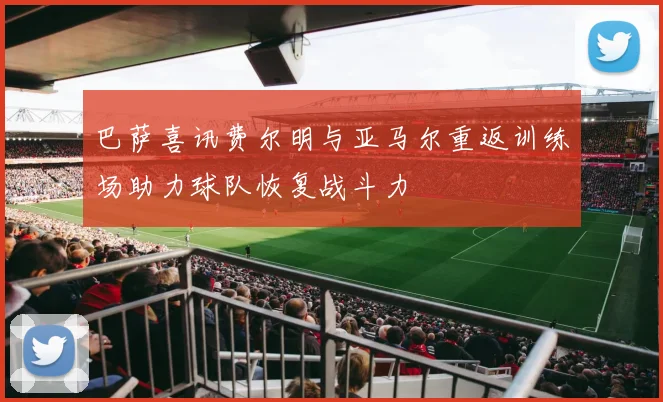 巴萨喜讯费尔明与亚马尔重返训练场助力球队恢复战斗力