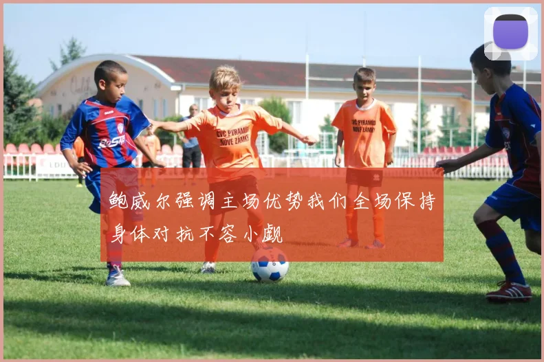 鲍威尔强调主场优势我们全场保持身体对抗不容小觑