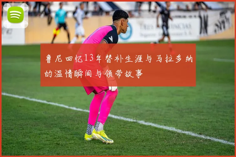 鲁尼回忆13年替补生涯与马拉多纳的温情瞬间与领带故事