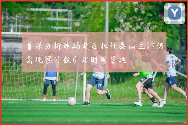 鲁媒分析韩鹏是否担任泰山主帅仍需观察外教引进时间紧迫