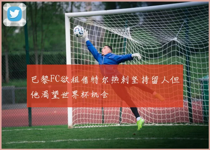 巴黎FC欲租借特尔热刺坚持留人但他渴望世界杯机会