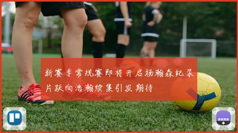 新赛季常规赛即将开启杨瀚森纪录片跃向浩瀚续集引发期待