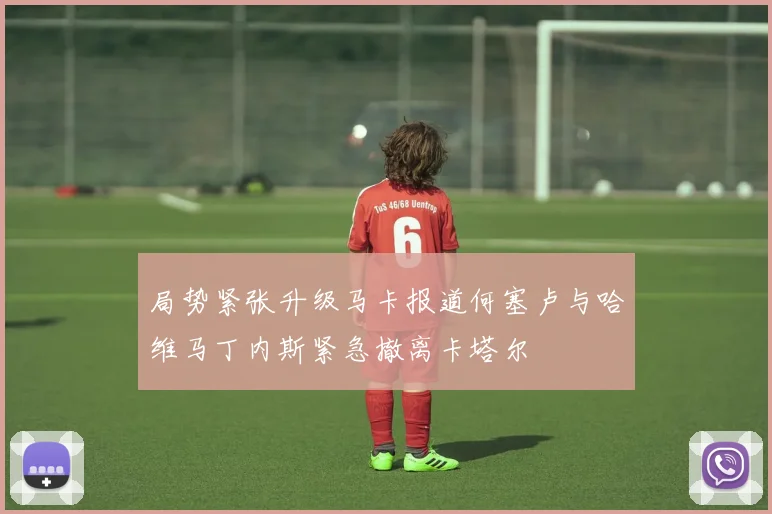局势紧张升级马卡报道何塞卢与哈维马丁内斯紧急撤离卡塔尔