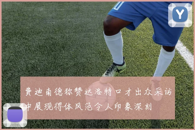 费迪南德称赞达洛特口才出众采访中展现得体风范令人印象深刻