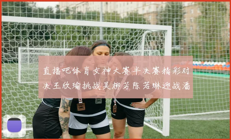 直播吧体育女神大赛半决赛精彩对决王欣瑜挑战吴柳芳陈若琳迎战潘晓婷