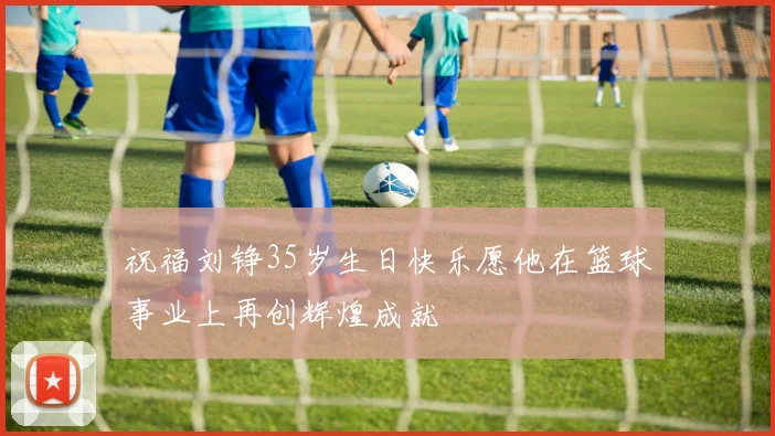 祝福刘铮35岁生日快乐愿他在篮球事业上再创辉煌成就