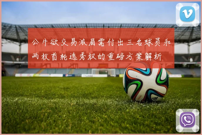 公牛欲交易浓眉需付出三名球员和两枚首轮选秀权的重磅方案解析