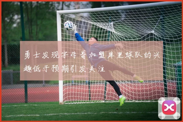 勇士发现字母哥加盟库里球队的兴趣低于预期引发关注