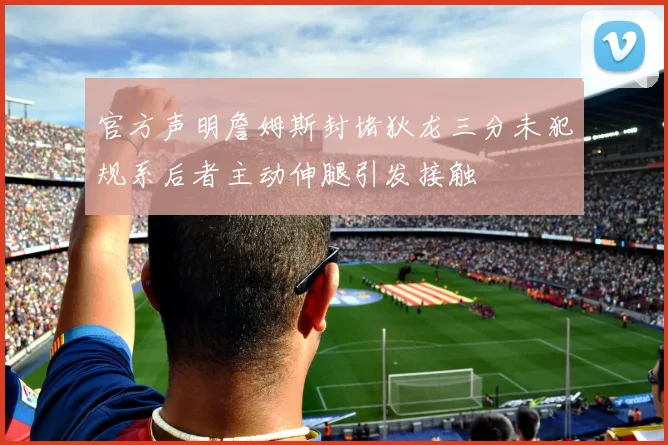 官方声明詹姆斯封堵狄龙三分未犯规系后者主动伸腿引发接触