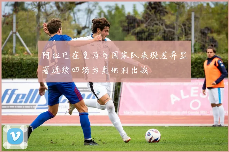 阿拉巴在皇马与国家队表现差异显著连续四场为奥地利出战