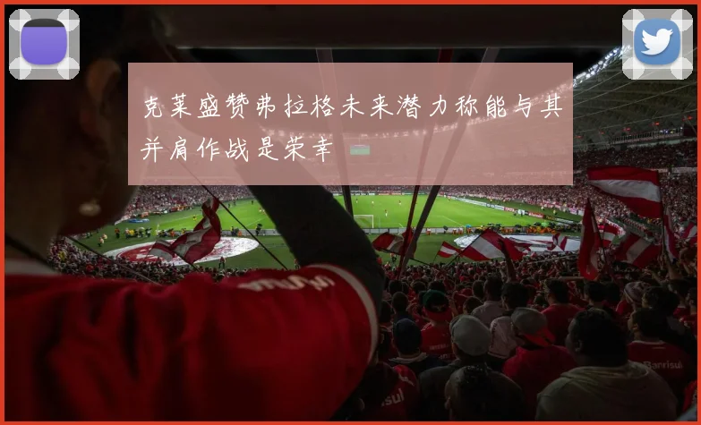 克莱盛赞弗拉格未来潜力称能与其并肩作战是荣幸