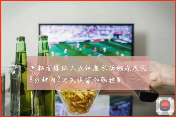 开拓者媒体人点评魔术杨瀚森表现8分钟内2次失误需加强控制