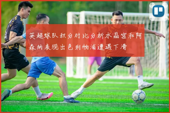 英超球队积分对比分析水晶宫和阿森纳表现出色利物浦遭遇下滑