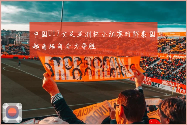 中国U17女足亚洲杯小组赛对阵泰国越南缅甸全力争胜