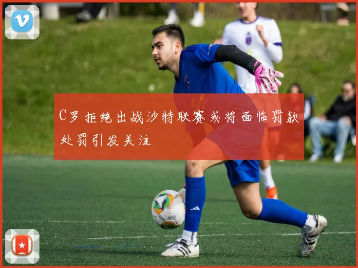 C罗拒绝出战沙特联赛或将面临罚款处罚引发关注