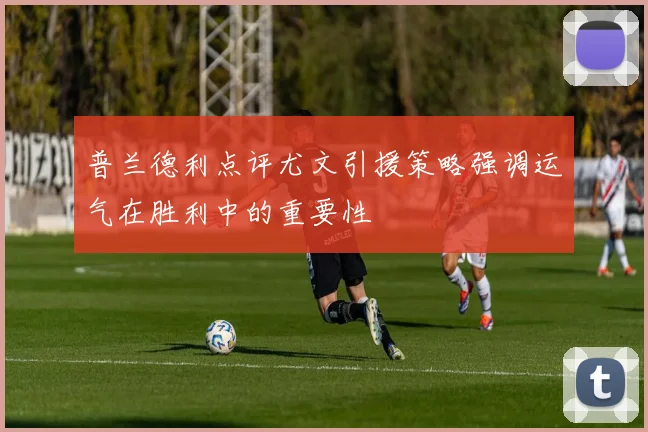 普兰德利点评尤文引援策略强调运气在胜利中的重要性