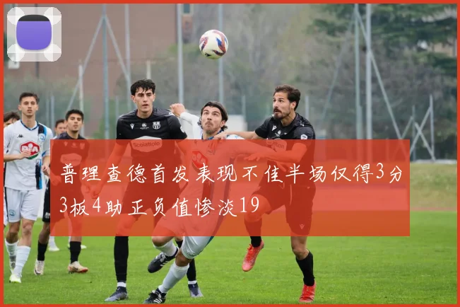 普理查德首发表现不佳半场仅得3分3板4助正负值惨淡19