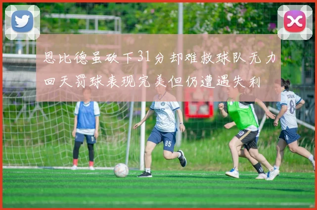 恩比德虽砍下31分却难救球队无力回天罚球表现完美但仍遭遇失利